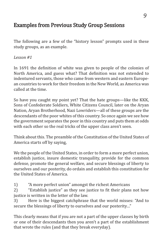 Examples from Previous Study Group Sessions The following are a few of the study groups, as an example. story lesson” prompts used in these Lesson #1 In 1691 the definition of white was given to people of the colonies of North America, and guess what? That definition was not extended to indentured servants, those who came from western and eastern Europe- an countries to work for their freedom in the New World, as America was called at the time. So have you caught my point yet? That the hate groups—like the KKK, Sons of Confederate Soldiers, White Citizens Council, later on the Aryan Nation, Aryan Brotherhood, Nazi Lowriders—all of these groups are the descendants of the poor whites of this country. So once again we see how the government separates the poor in this country and puts them at odds with each other so the real tricks of the upper class aren’t seen. Think about this. The preamble of the Constitution of the United States of America starts off by saying, We the people of the United States, in order to form a more perfect union, establish justice, insure domestic tranquility, provide for the common defense, promote the general welfare, and secure blessings of liberty to ourselves and our posterity, do ordain and establish this constitution for the United States of America. 1) "Amore perfect union’ amongst the richest Americans 2) “Establish justice” as they see justice to fit their plans not how justice is written in the letter of the law 3) Here s the biggest catchphrase that the world misse: secure the blessings of liberty to ourselves and our posterity..” nd to This clearly means that if you are not a part of the upper classes by birth or one of their descendants then you aren’t a part of the establishment that wrote the rules (and that they break everyday).